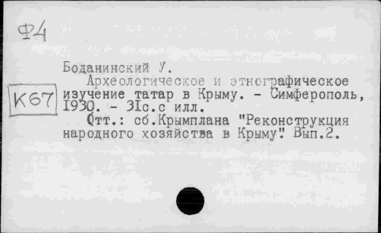 ﻿Боданинский У.
Археологическое и этнографическое
'ИA7j изучение татар в Крыму. - Симферополь, 1930. - ЗІс.с илл.
/S A4 №	* А fi	ЧА • « . « «А ЧЧ А * * A If П А - « А . • А ЧМЧЧА Ч Г * * . Ч «ЧА.
(тт.: сб.Крымплана "Реконструкция народного хозяйства в Крыму'.’ Вып.2.